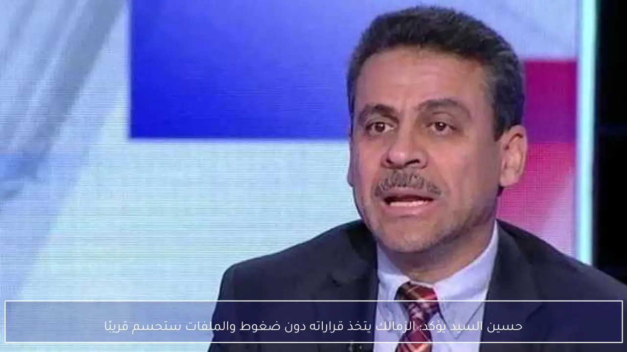 حسين السيد يؤكد: الزمالك يتخذ قراراته دون ضغوط والملفات ستحسم قريبًا