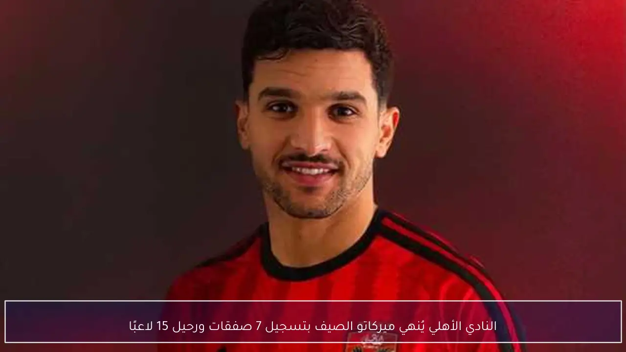 النادي الأهلي يُنهي ميركاتو الصيف بتسجيل 7 صفقات ورحيل 15 لاعبًا