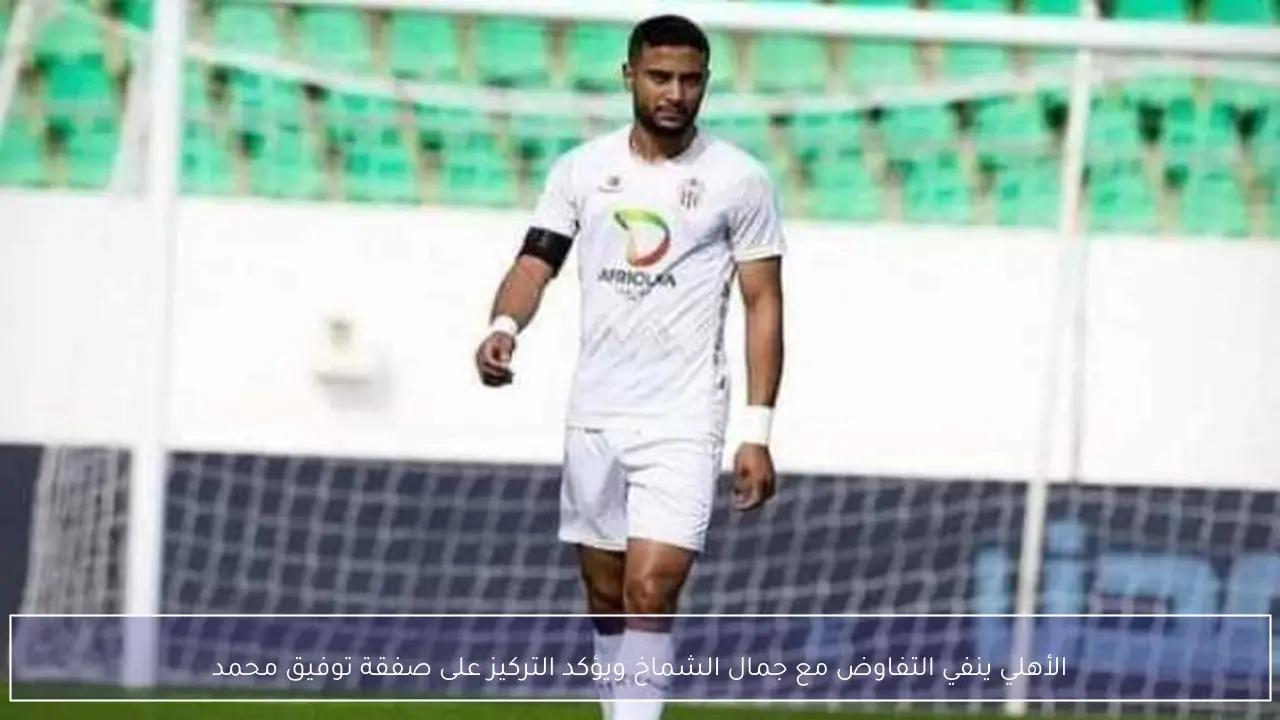الأهلي ينفي التفاوض مع جمال الشماخ ويؤكد التركيز على صفقة توفيق محمد