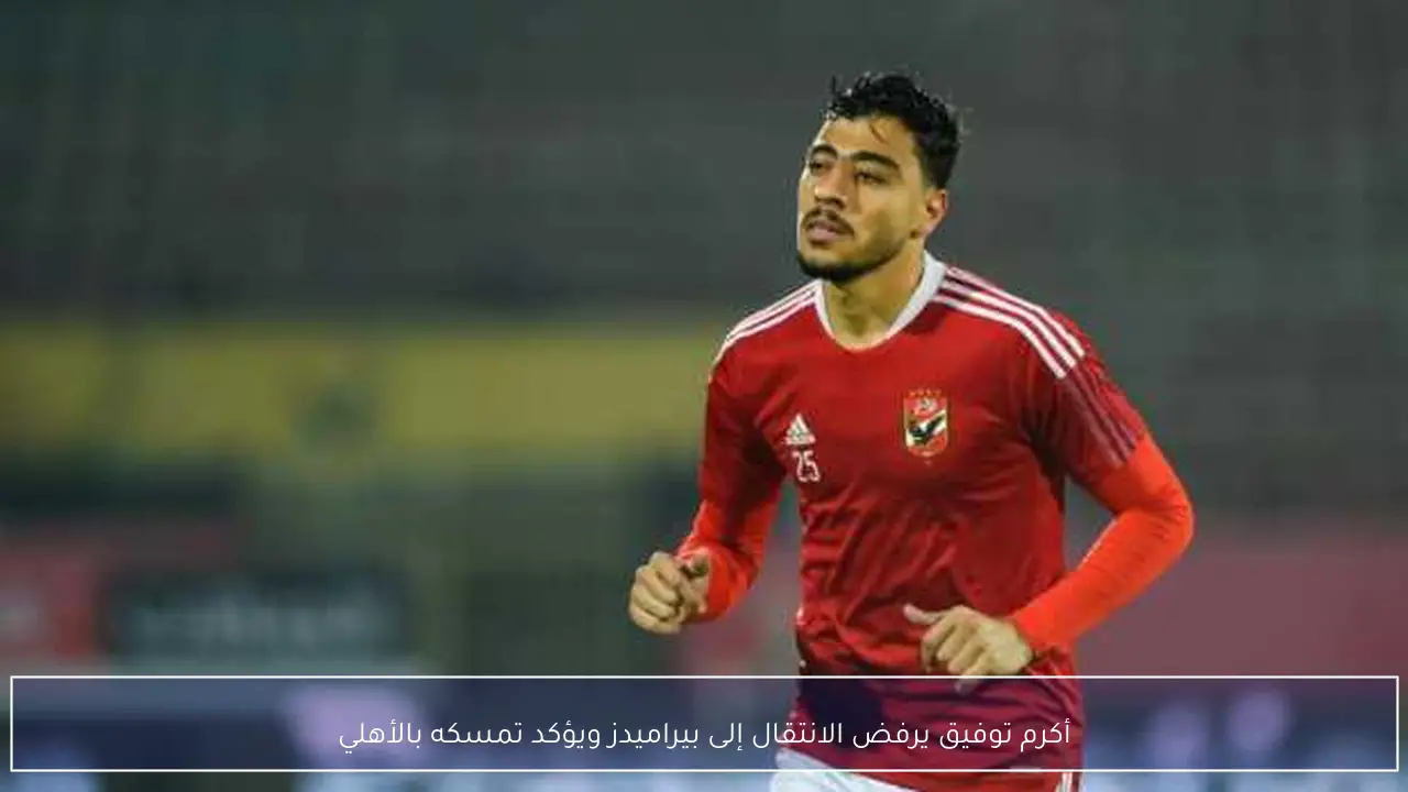 أكرم توفيق يرفض الانتقال إلى بيراميدز ويؤكد تمسكه بالأهلي