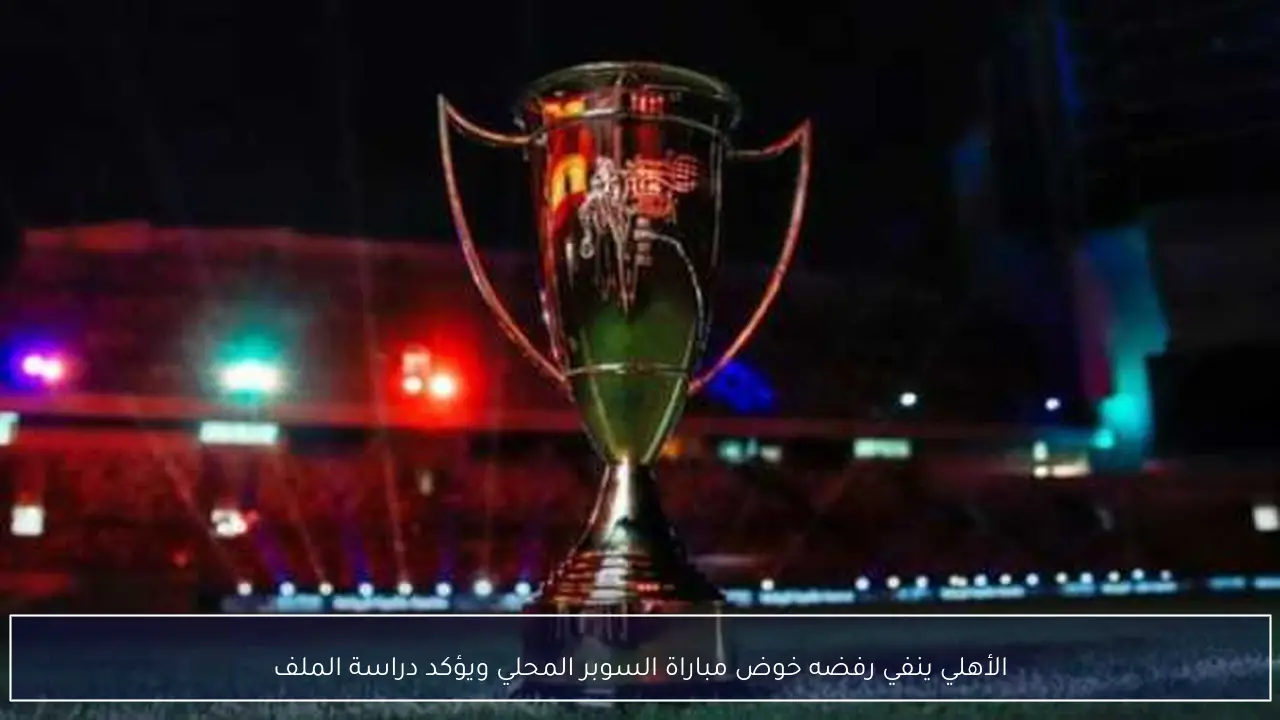 الأهلي ينفي رفضه خوض مباراة السوبر المحلي ويؤكد دراسة الملف