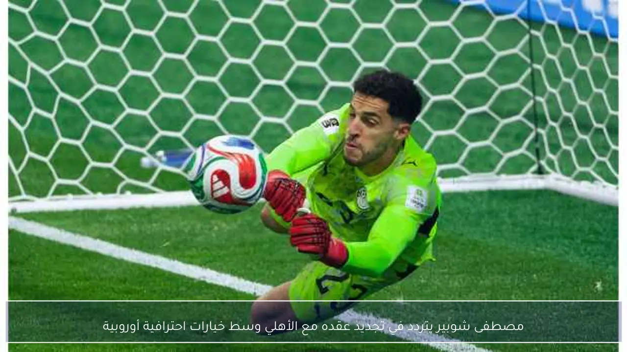مصطفى شوبير يتردد في تجديد عقده مع الأهلي وسط خيارات احترافية أوروبية