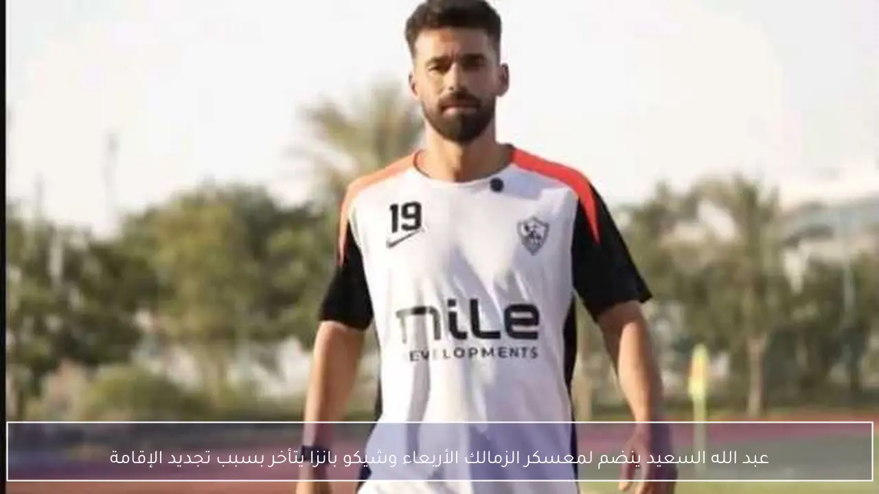 عبد الله السعيد ينضم لمعسكر الزمالك الأربعاء وشيكو بانزا يتأخر بسبب تجديد الإقامة