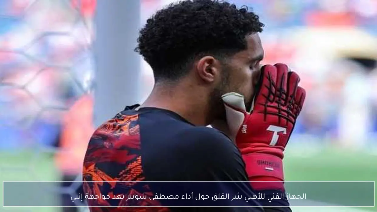 الجهاز الفني للأهلي يثير القلق حول أداء مصطفى شوبير بعد مواجهة إنبي