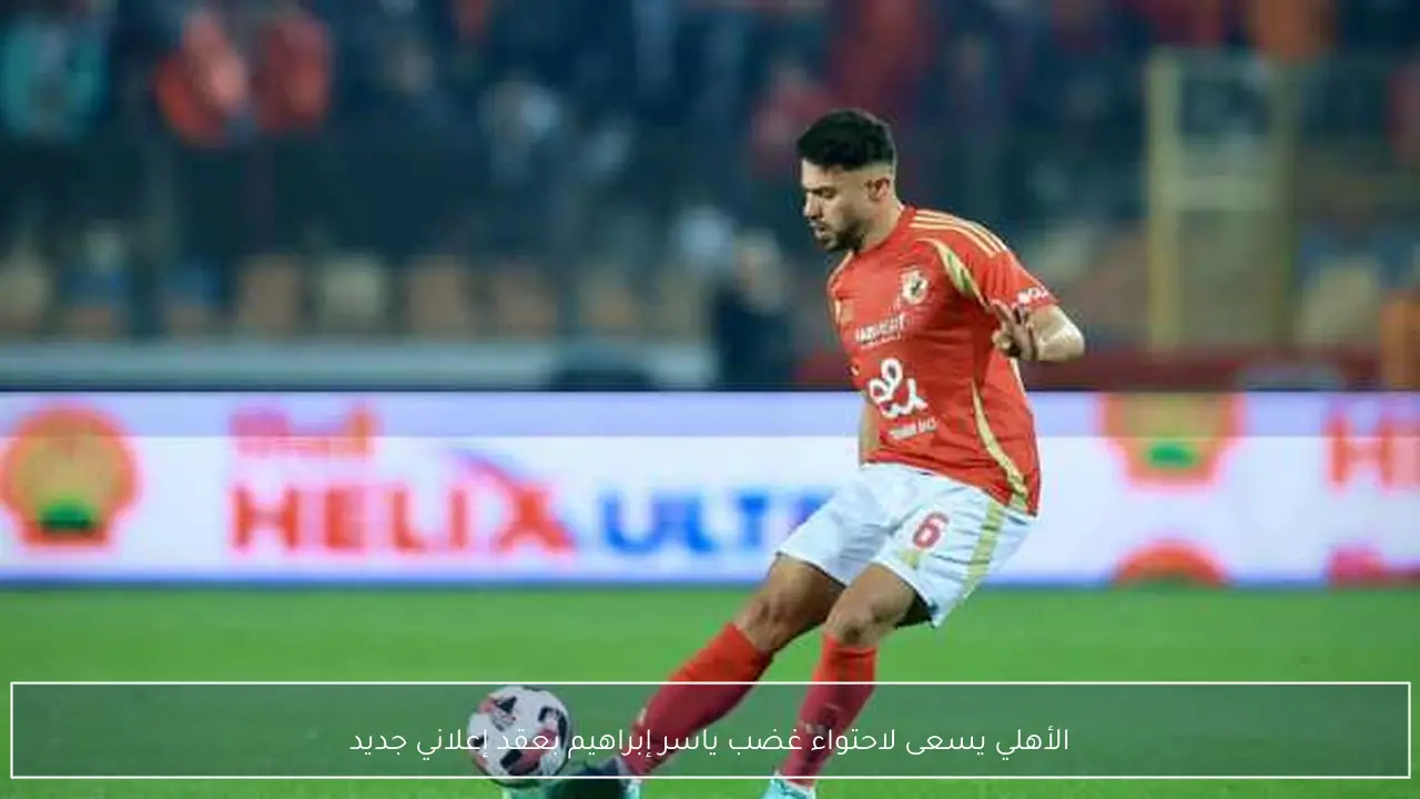 الأهلي يسعى لاحتواء غضب ياسر إبراهيم بعقد إعلاني جديد