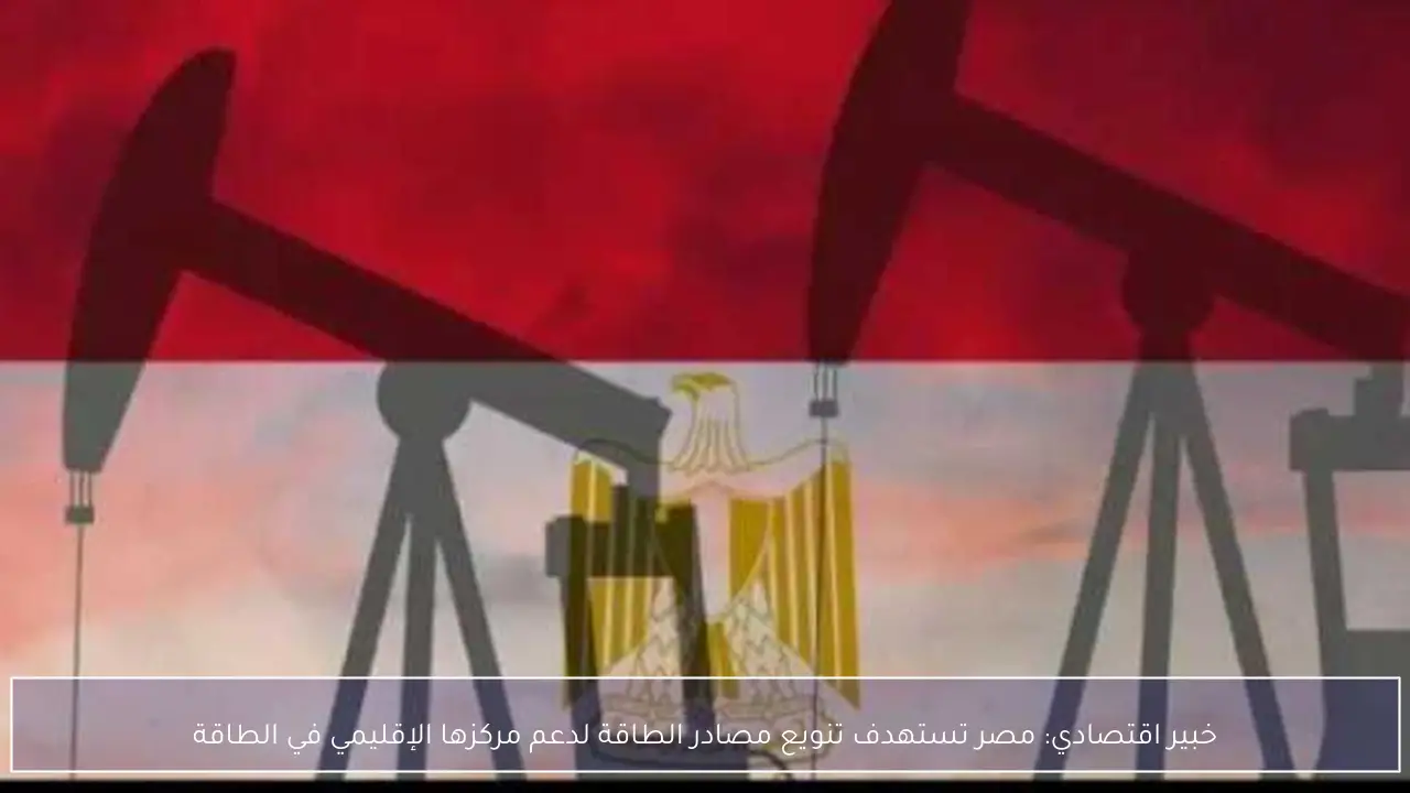 خبير اقتصادي: مصر تستهدف تنويع مصادر الطاقة لدعم مركزها الإقليمي في الطاقة