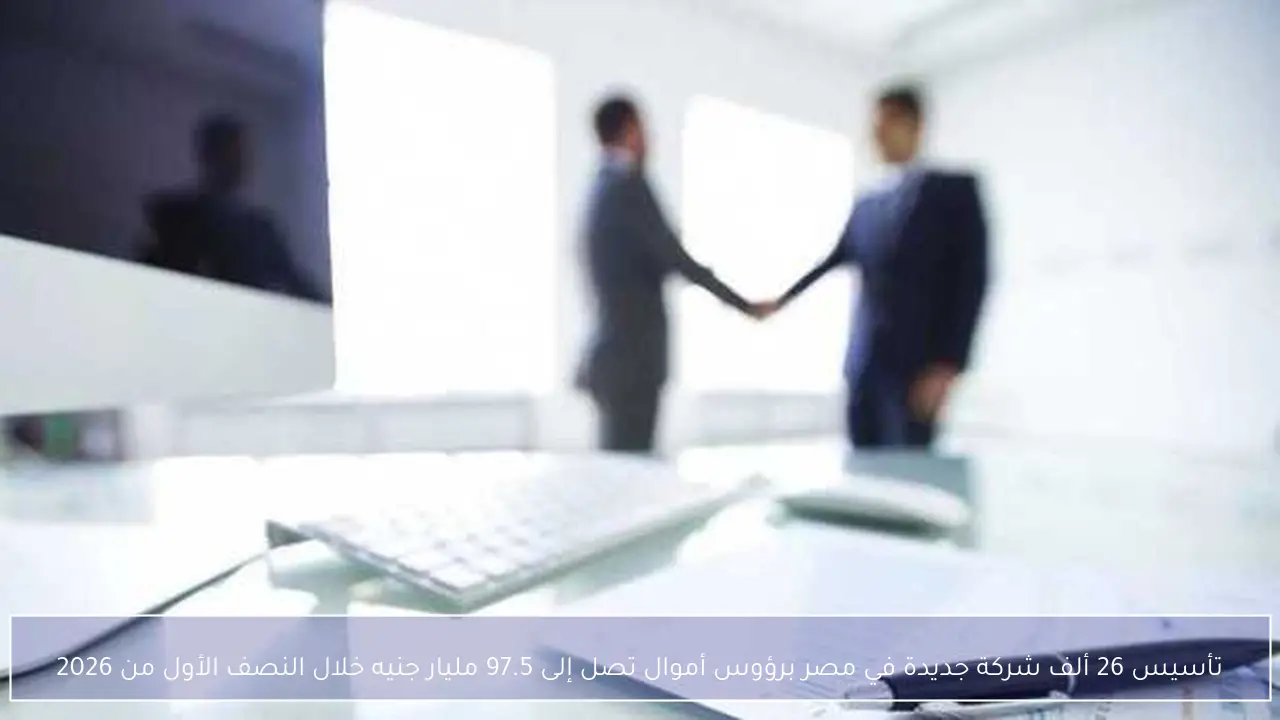 تأسيس 26 ألف شركة جديدة في مصر برؤوس أموال تصل إلى 97.5 مليار جنيه خلال النصف الأول من 2026