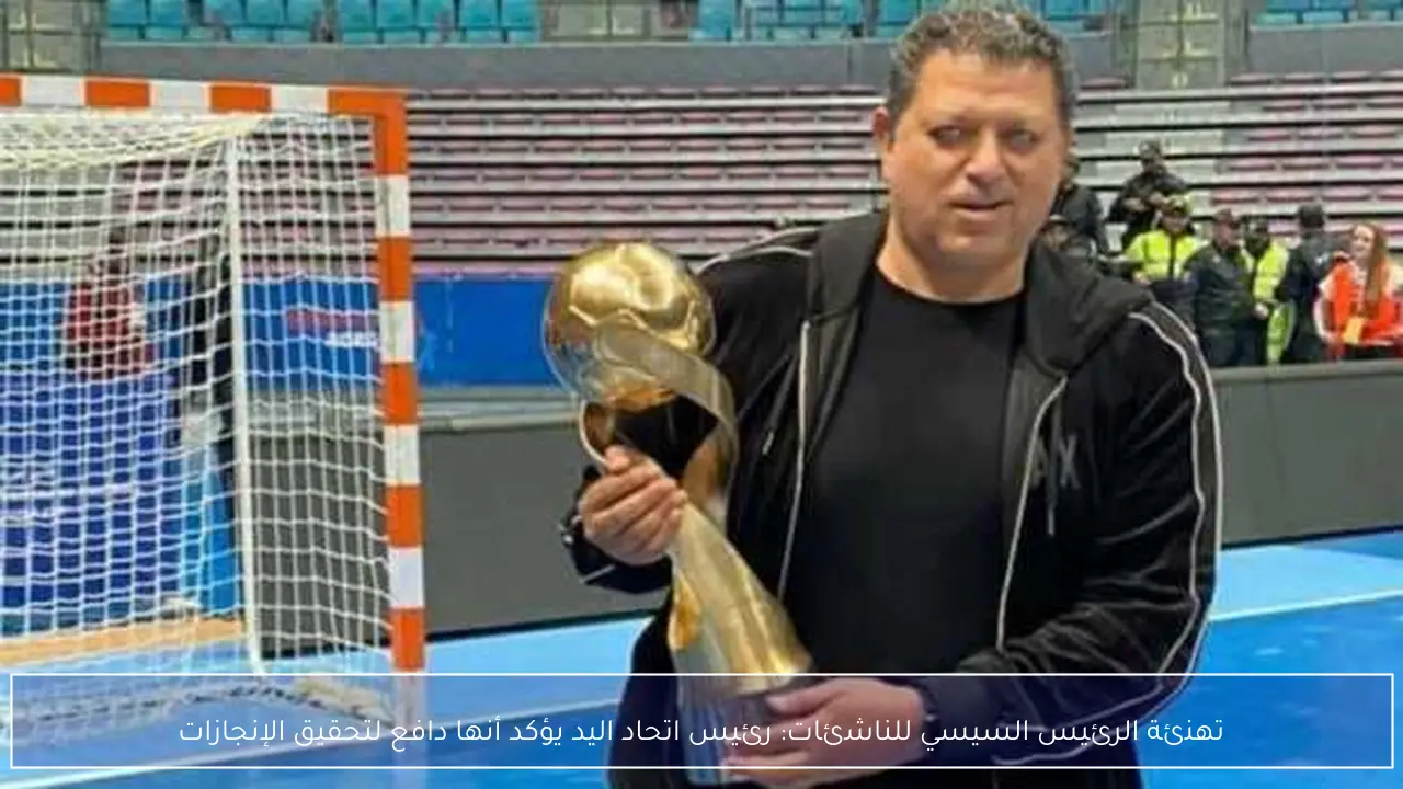 تهنئة الرئيس السيسي للناشئات: رئيس اتحاد اليد يؤكد أنها دافع لتحقيق الإنجازات
