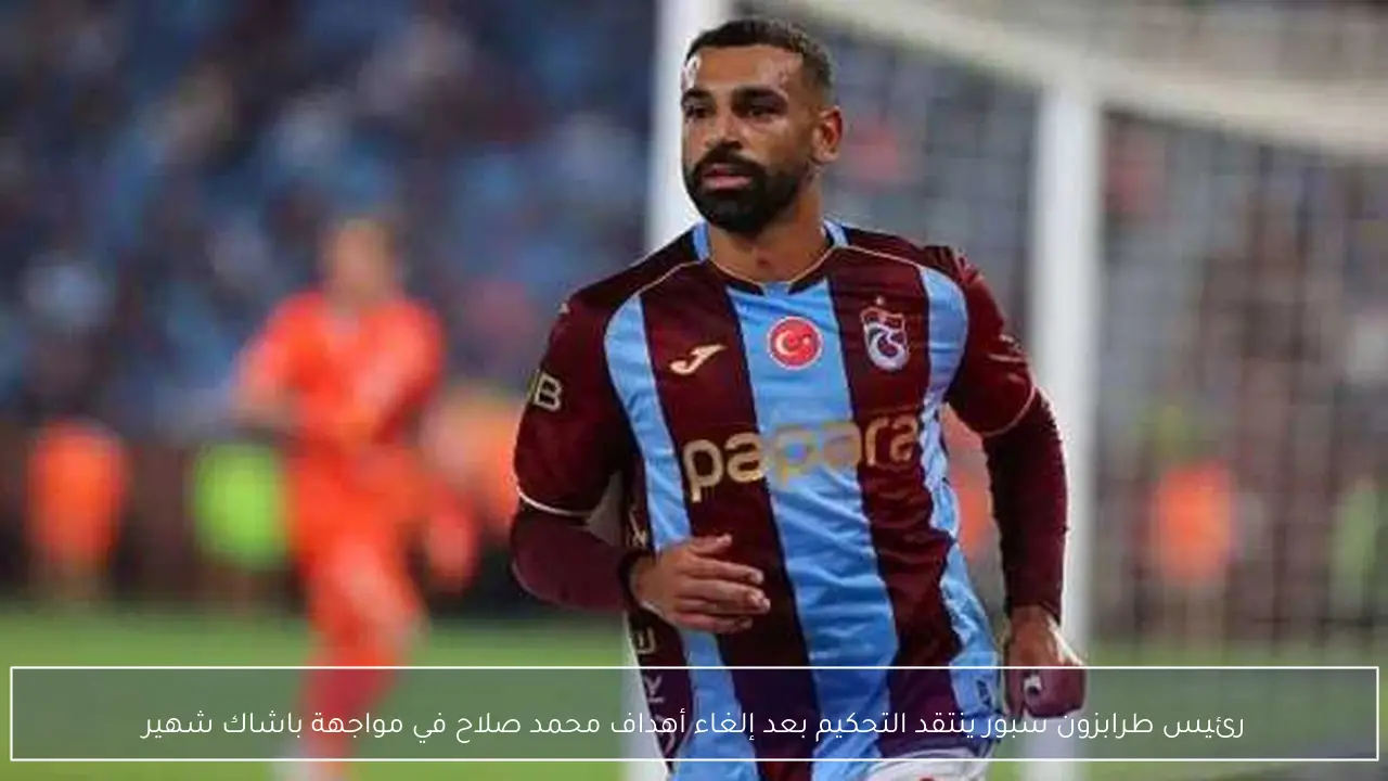 رئيس طرابزون سبور ينتقد التحكيم بعد إلغاء أهداف محمد صلاح في مواجهة باشاك شهير