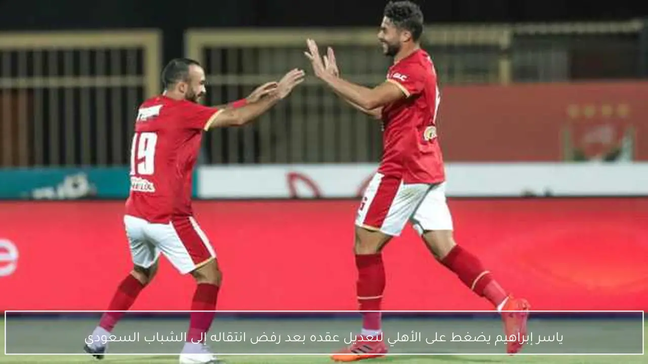 ياسر إبراهيم يضغط على الأهلي لتعديل عقده بعد رفض انتقاله إلى الشباب السعودي