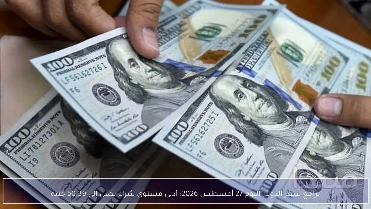 تراجع سعر الدولار اليوم 27 أغسطس 2026: أدنى مستوى شراء يصل إلى 50.39 جنيه