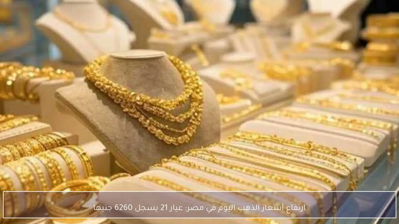 ارتفاع أسعار الذهب اليوم في مصر: عيار 21 يسجل 6260 جنيها