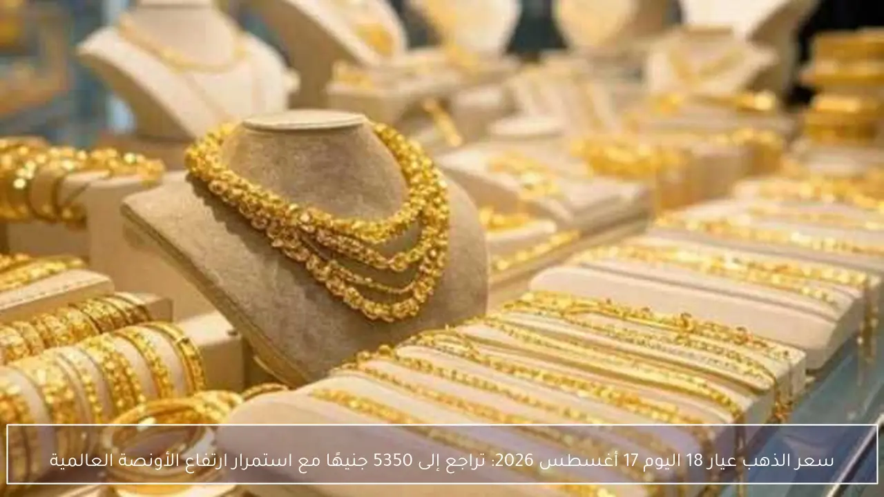 سعر الذهب عيار 18 اليوم 17 أغسطس 2026: تراجع إلى 5350 جنيهًا مع استمرار ارتفاع الأونصة العالمية
