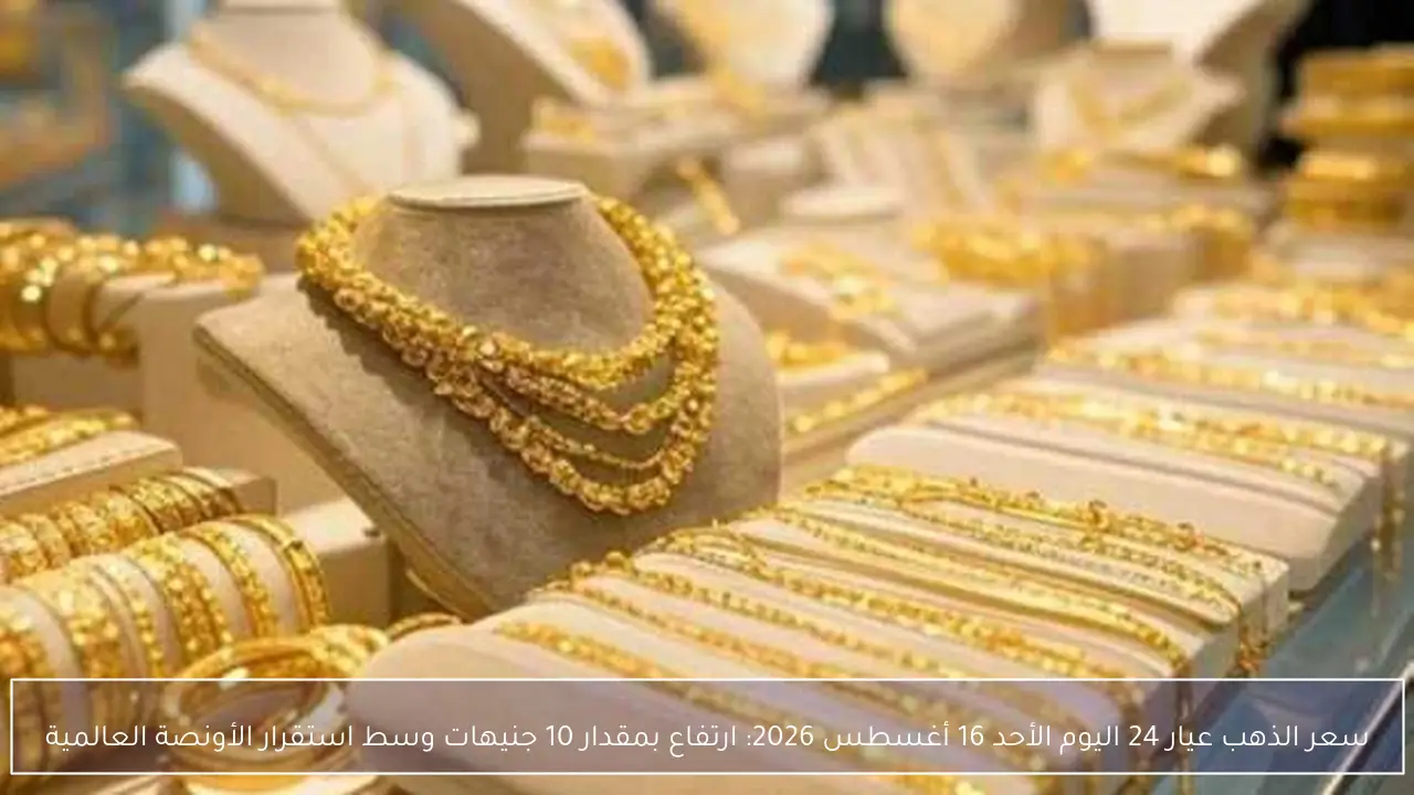 سعر الذهب عيار 24 اليوم الأحد 16 أغسطس 2026: ارتفاع بمقدار 10 جنيهات وسط استقرار الأونصة العالمية