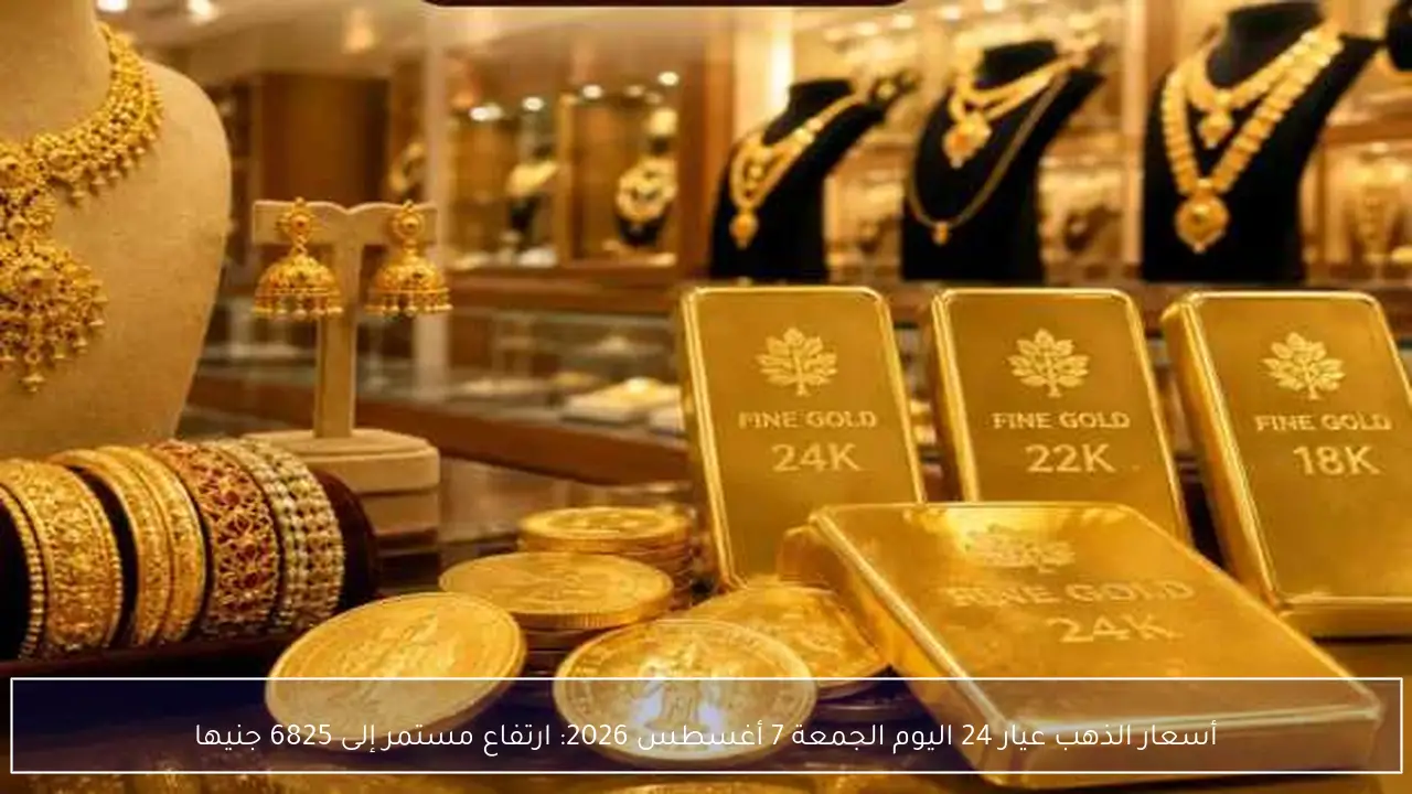 أسعار الذهب عيار 24 اليوم الجمعة 7 أغسطس 2026: ارتفاع مستمر إلى 6825 جنيها