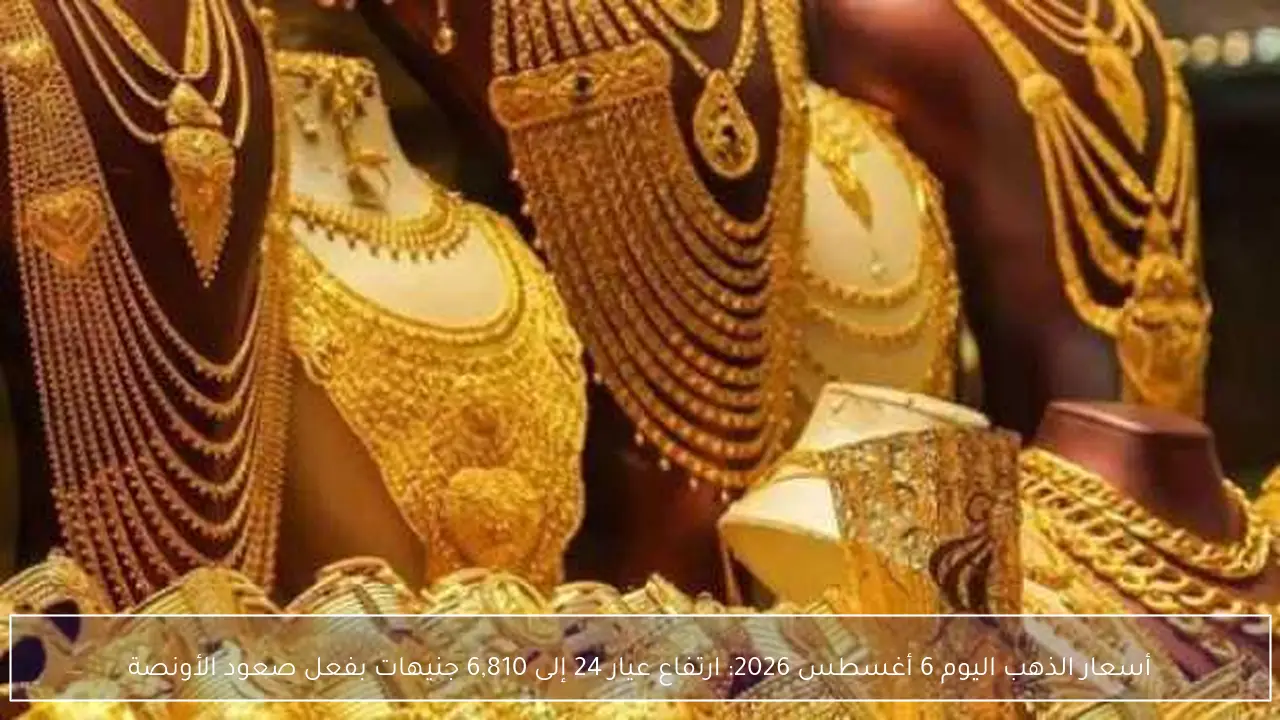 أسعار الذهب اليوم 6 أغسطس 2026: ارتفاع عيار 24 إلى 6,810 جنيهات بفعل صعود الأونصة