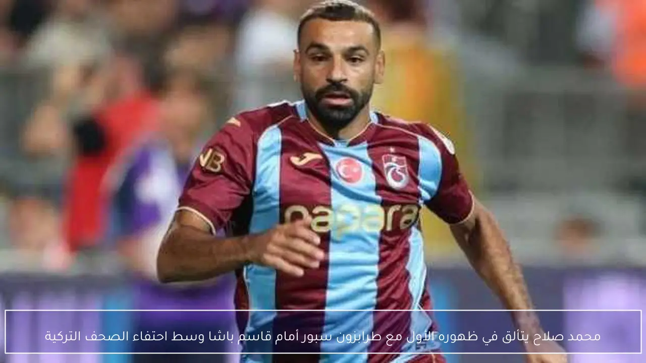 محمد صلاح يتألق في ظهوره الأول مع طرابزون سبور أمام قاسم باشا وسط احتفاء الصحف التركية