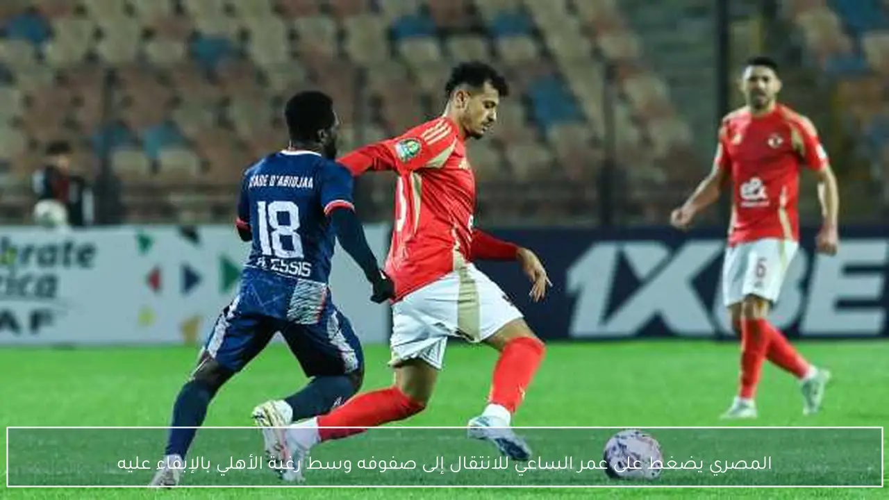 المصري يضغط على عمر الساعي للانتقال إلى صفوفه وسط رغبة الأهلي بالإبقاء عليه