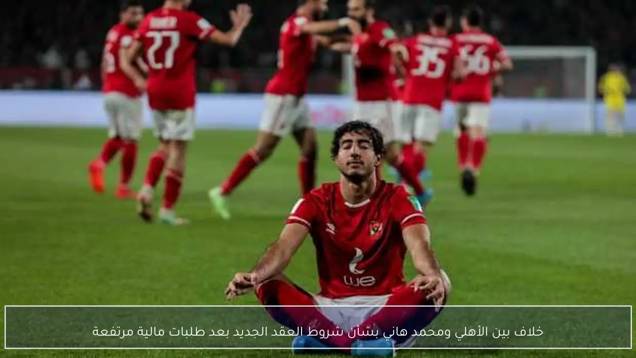 خلاف بين الأهلي ومحمد هاني بشأن شروط العقد الجديد بعد طلبات مالية مرتفعة