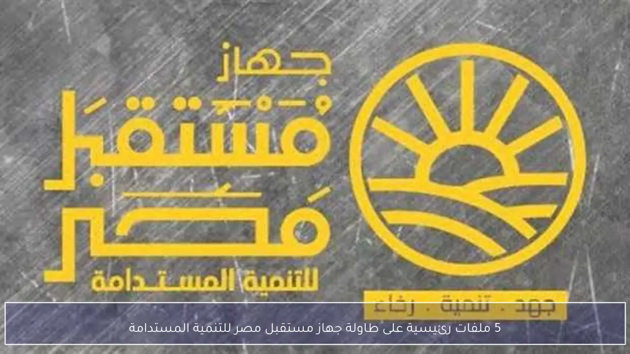 5 ملفات رئيسية على طاولة جهاز مستقبل مصر للتنمية المستدامة