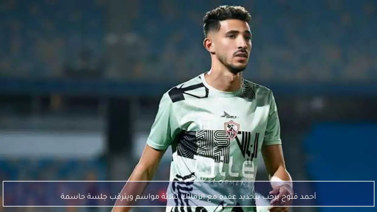 أحمد فتوح يرحب بتجديد عقده مع الزمالك لثلاثة مواسم ويترقب جلسة حاسمة