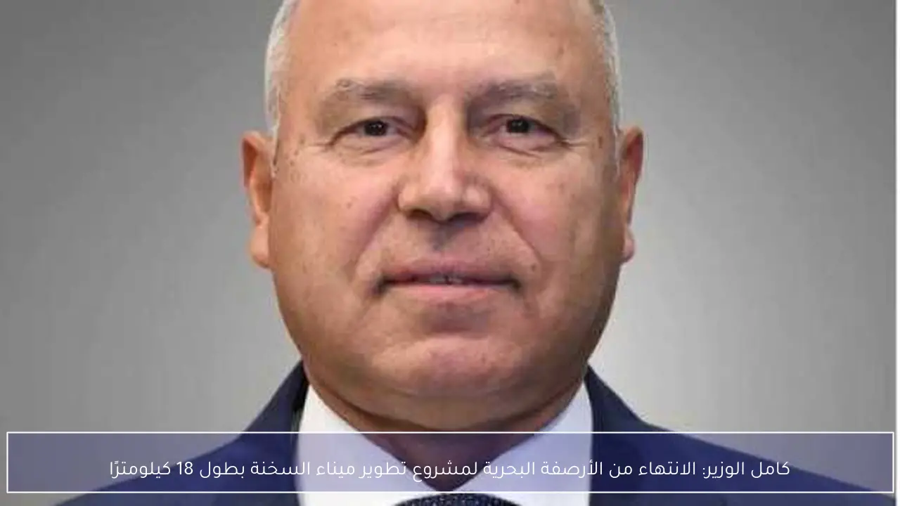 كامل الوزير: الانتهاء من الأرصفة البحرية لمشروع تطوير ميناء السخنة بطول 18 كيلومترًا
