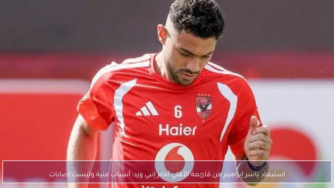استبعاد ياسر إبراهيم من قائمة الأهلي أمام إنبي وزد: أسباب فنية وليست إصابات