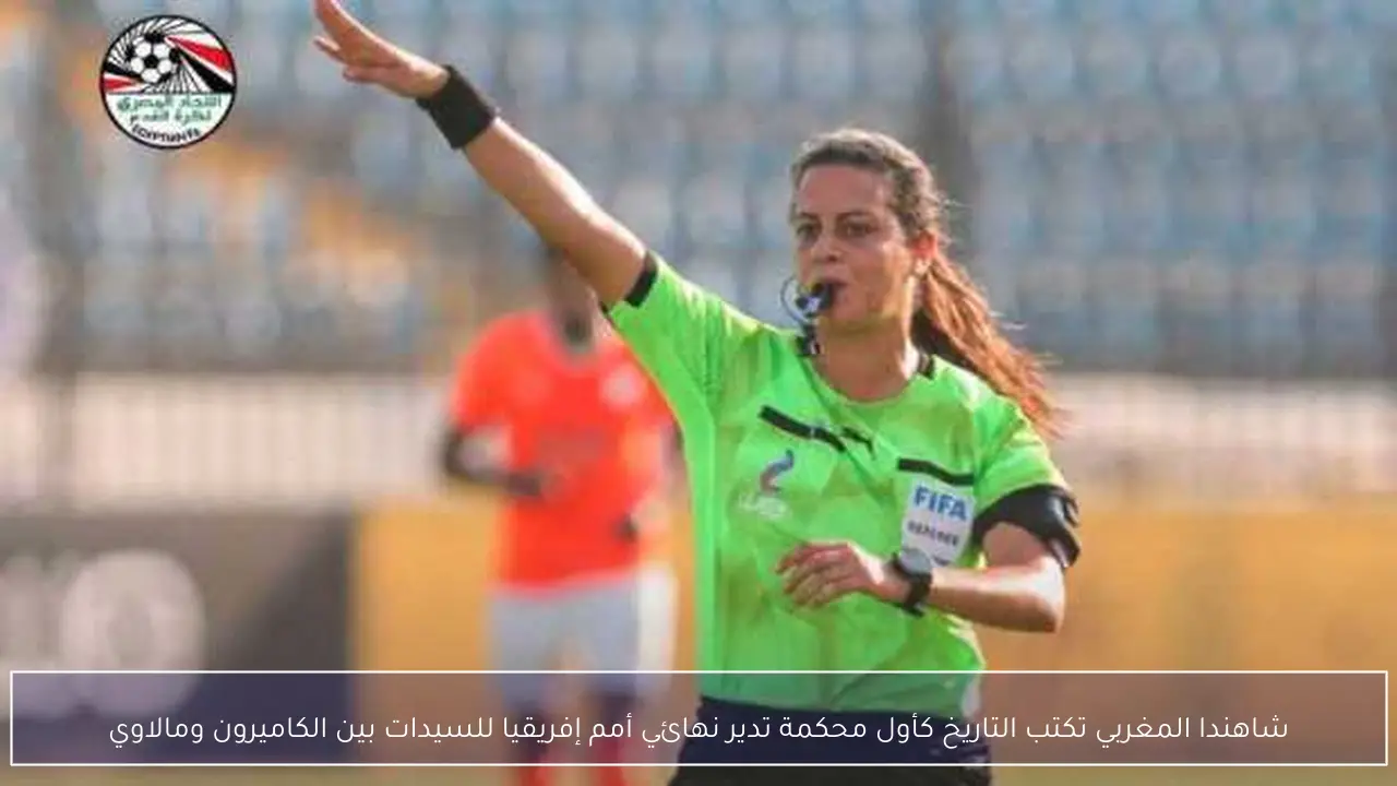 شاهندا المغربي تكتب التاريخ كأول محكمة تدير نهائي أمم إفريقيا للسيدات بين الكاميرون ومالاوي
