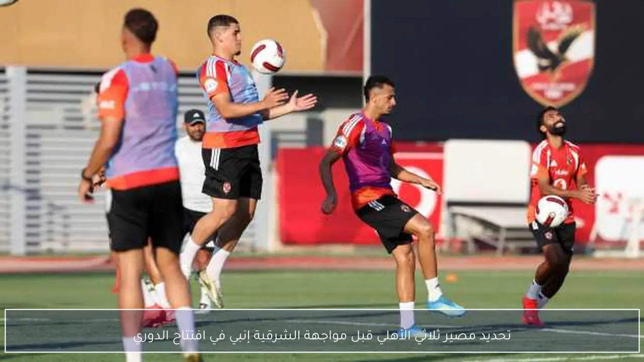 تحديد مصير ثلاثي الأهلي قبل مواجهة الشرقية إنبي في افتتاح الدوري