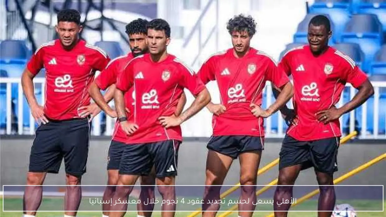 الأهلي يسعى لحسم تجديد عقود 4 نجوم خلال معسكر إسبانيا