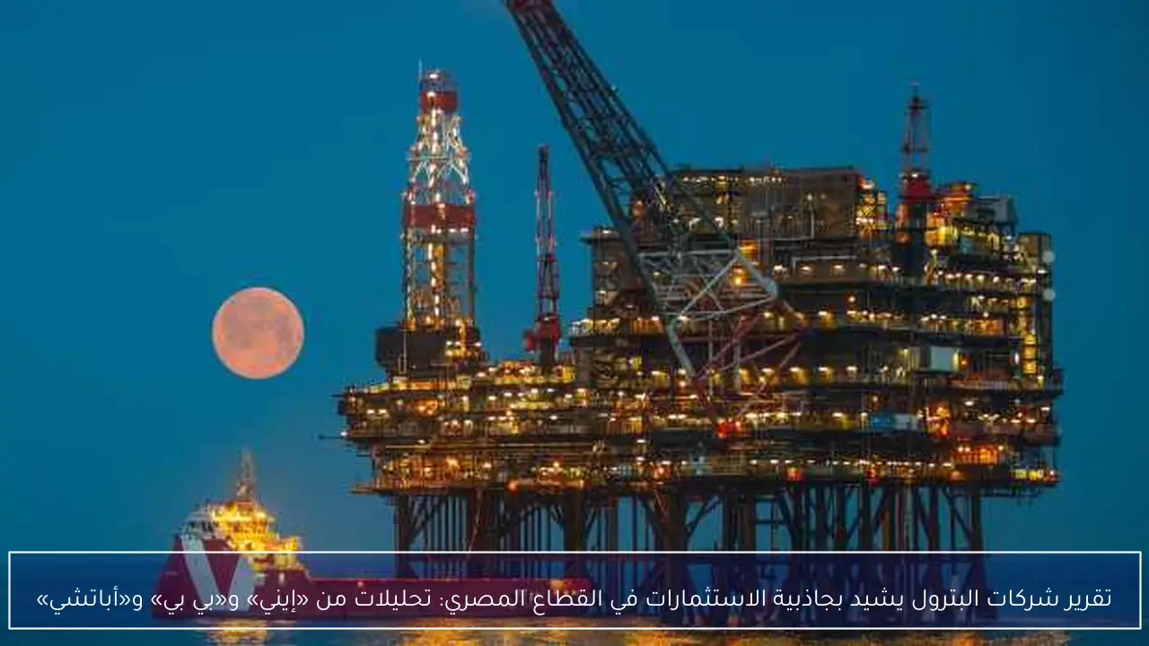 تقرير شركات البترول يشيد بجاذبية الاستثمارات في القطاع المصري: تحليلات من «إيني» و«بي بي» و«أباتشي»