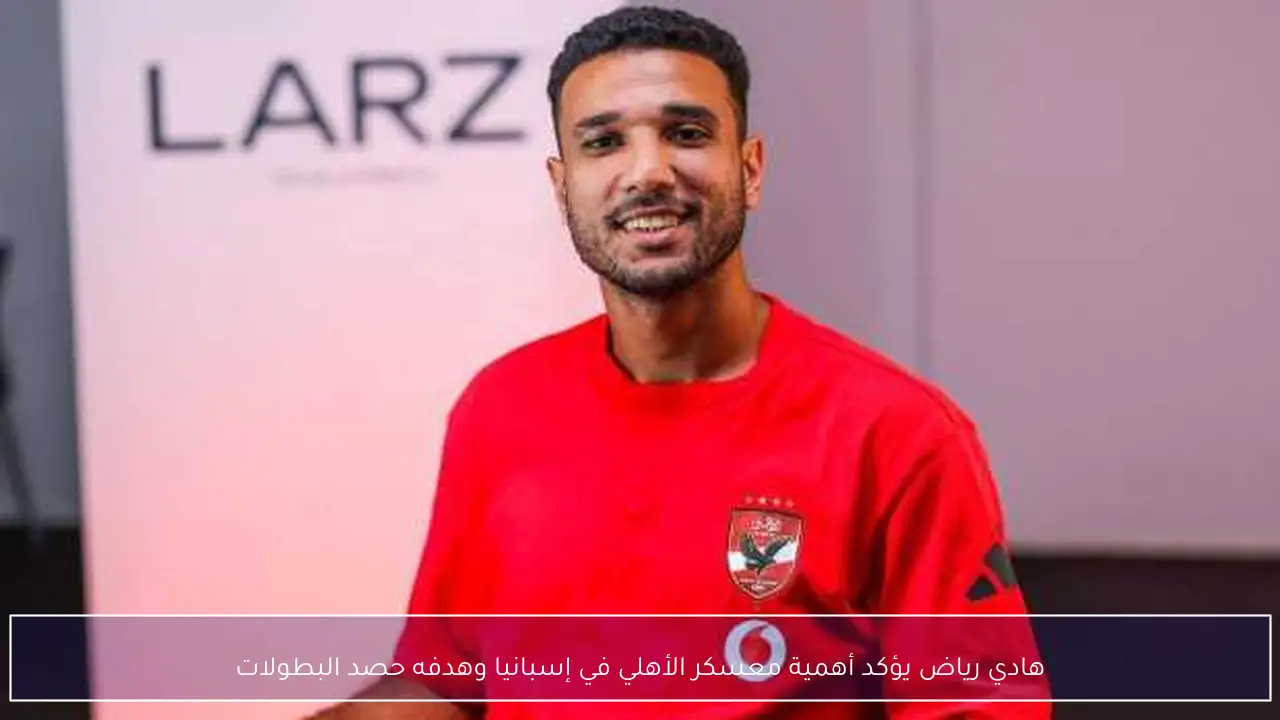 هادي رياض يؤكد أهمية معسكر الأهلي في إسبانيا وهدفه حصد البطولات