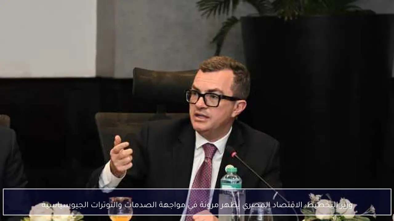 وزير التخطيط: الاقتصاد المصري يظهر مرونة في مواجهة الصدمات والتوترات الجيوسياسية