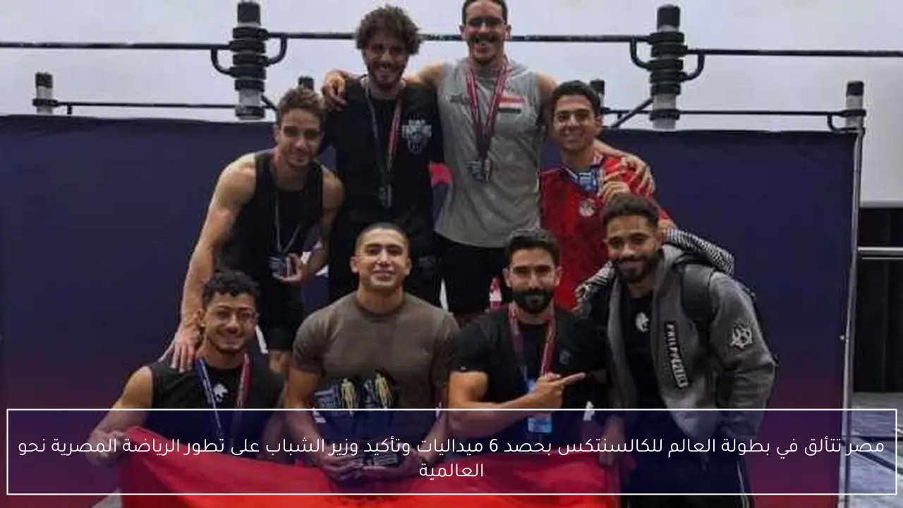 مصر تتألق في بطولة العالم للكالسنتكس بحصد 6 ميداليات وتأكيد وزير الشباب على تطور الرياضة المصرية نحو العالمية