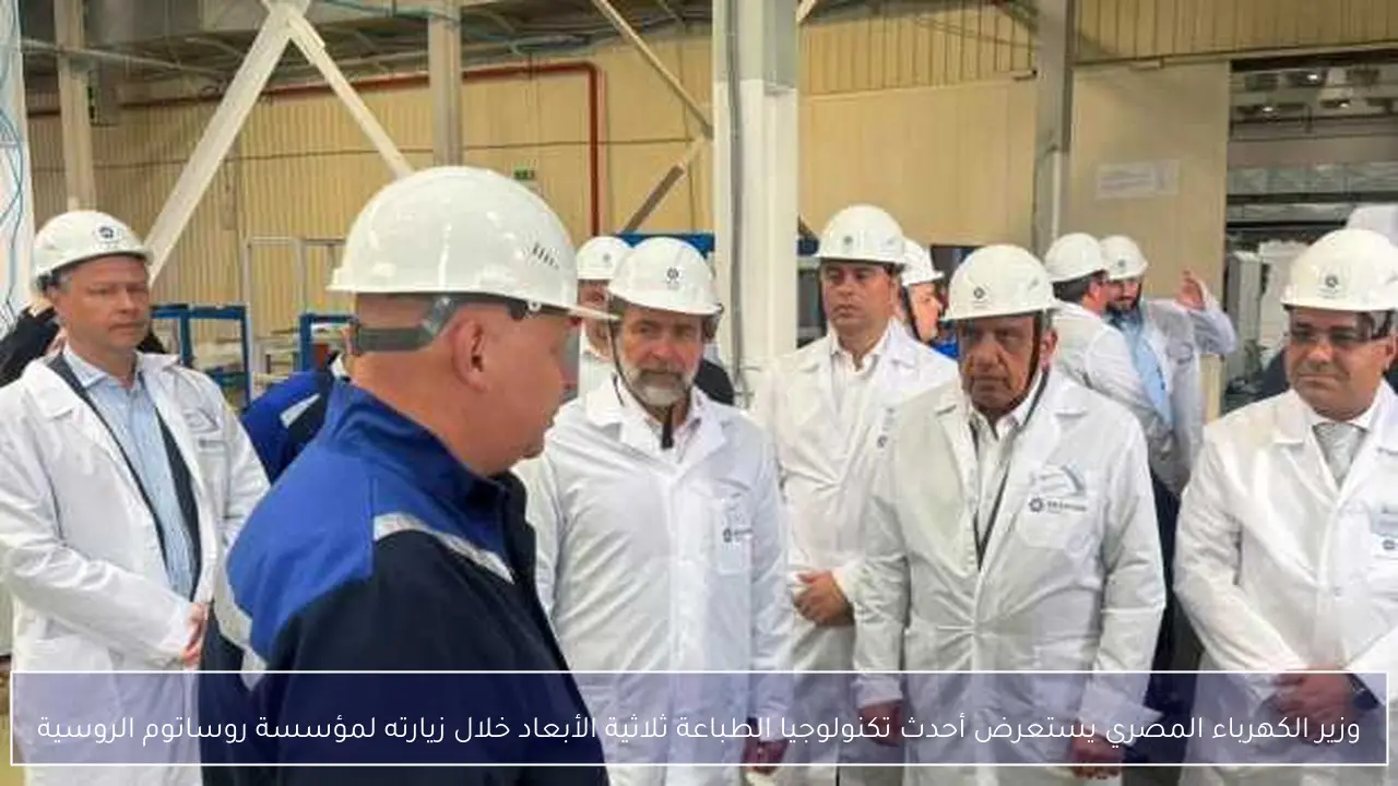 وزير الكهرباء المصري يستعرض أحدث تكنولوجيا الطباعة ثلاثية الأبعاد خلال زيارته لمؤسسة روساتوم الروسية