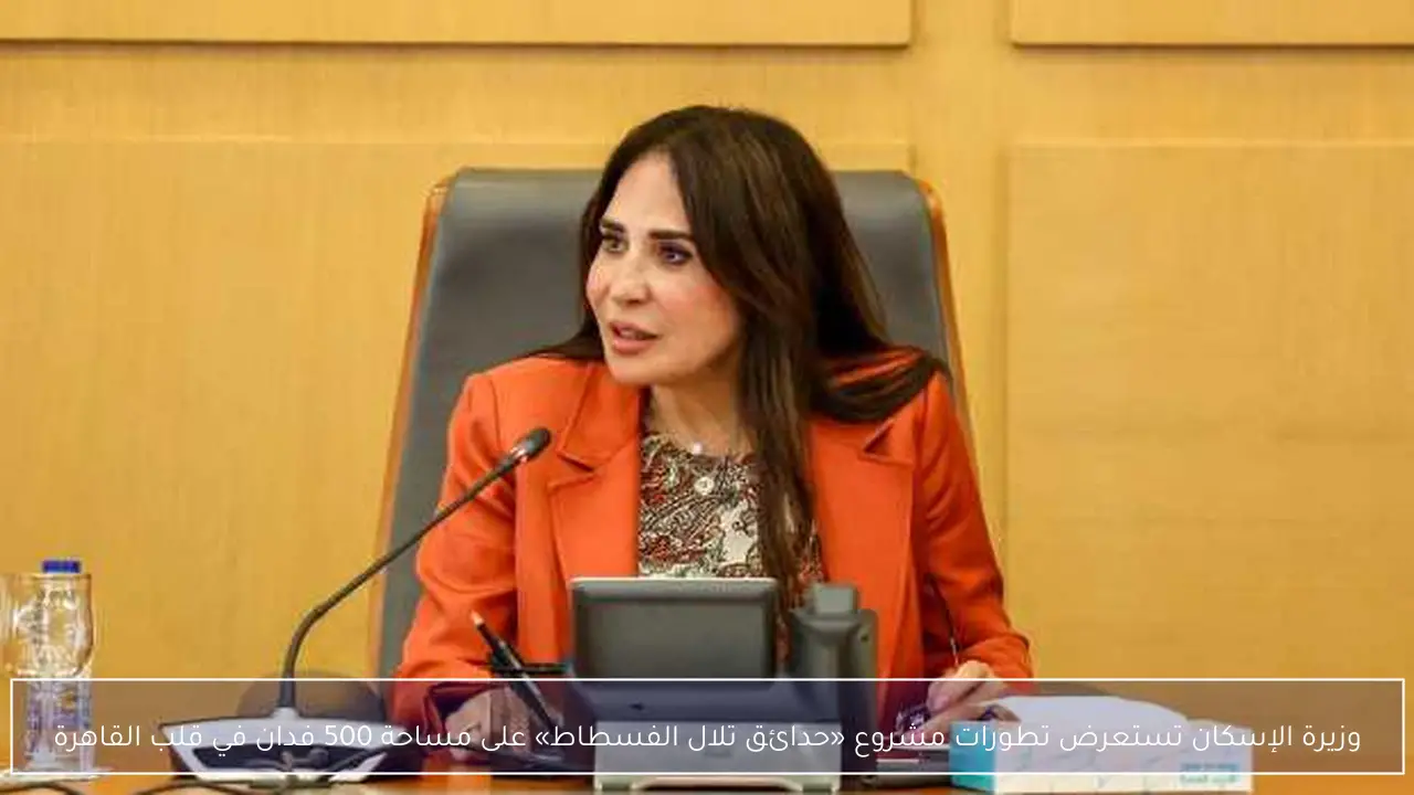 وزيرة الإسكان تستعرض تطورات مشروع «حدائق تلال الفسطاط» على مساحة 500 فدان في قلب القاهرة