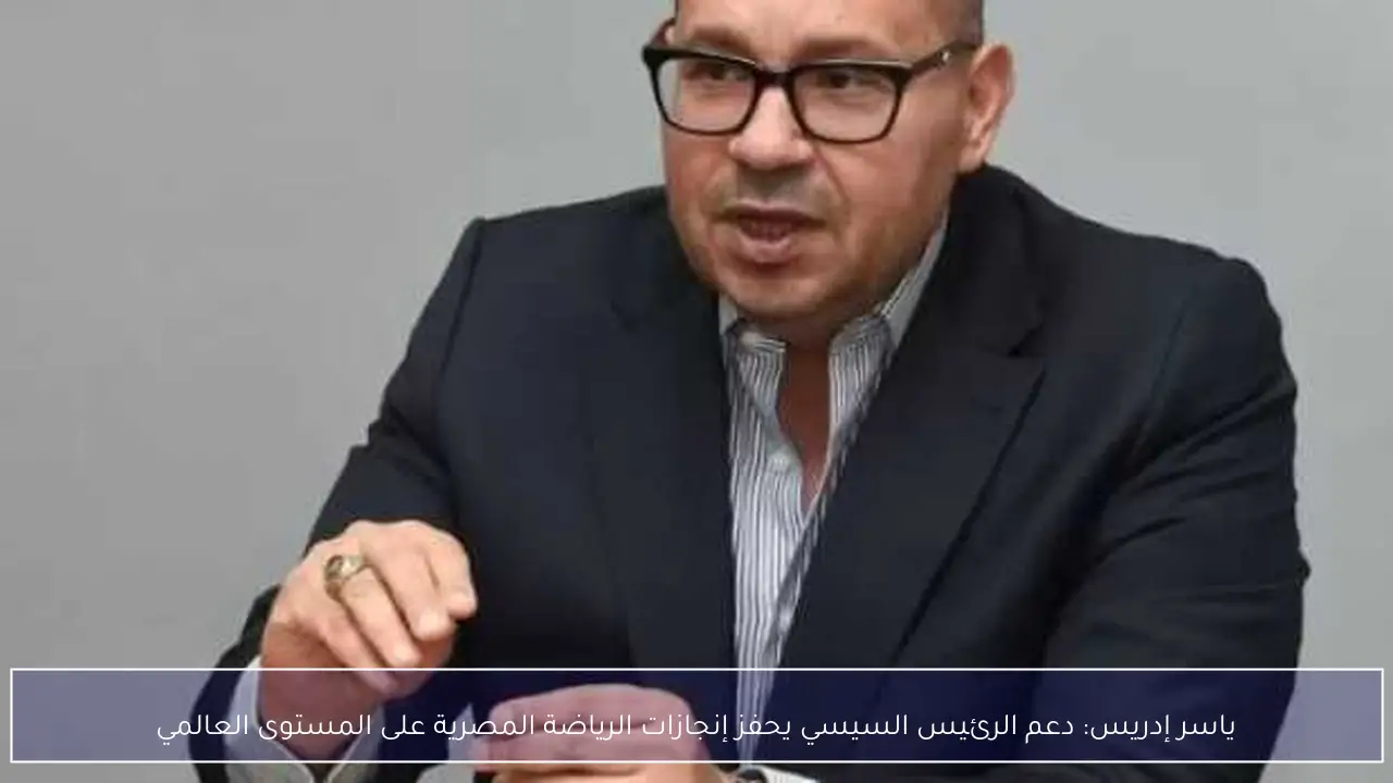 ياسر إدريس: دعم الرئيس السيسي يحفز إنجازات الرياضة المصرية على المستوى العالمي