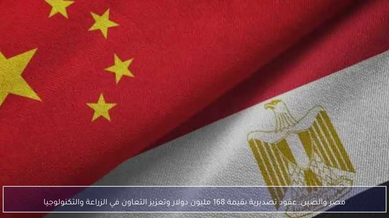 مصر والصين: عقود تصديرية بقيمة 168 مليون دولار وتعزيز التعاون في الزراعة والتكنولوجيا
