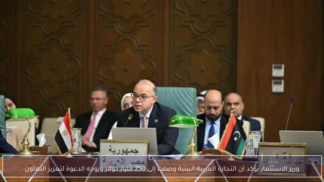 وزير الاستثمار يؤكد أن التجارة العربية البينية وصلت إلى 250 مليار دولار ويوجه الدعوة لتعزيز التعاون