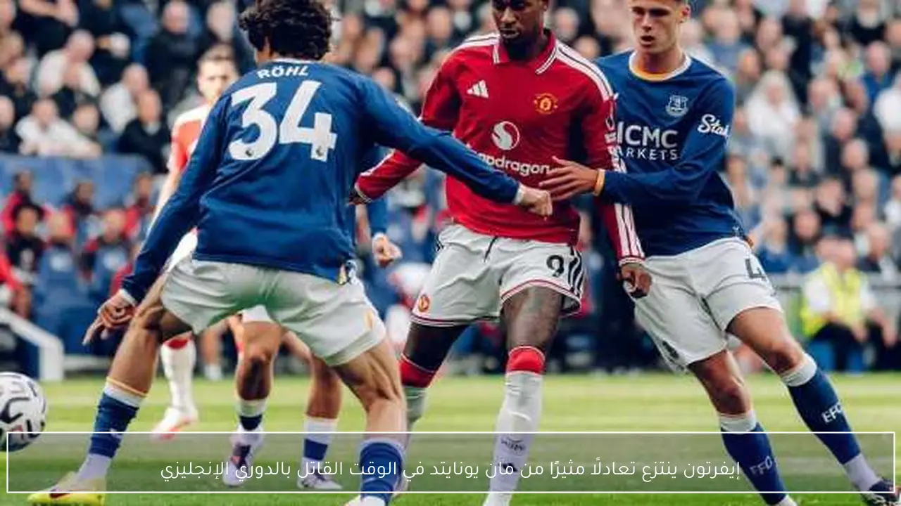 إيفرتون ينتزع تعادلًا مثيرًا من مان يونايتد في الوقت القاتل بالدوري الإنجليزي