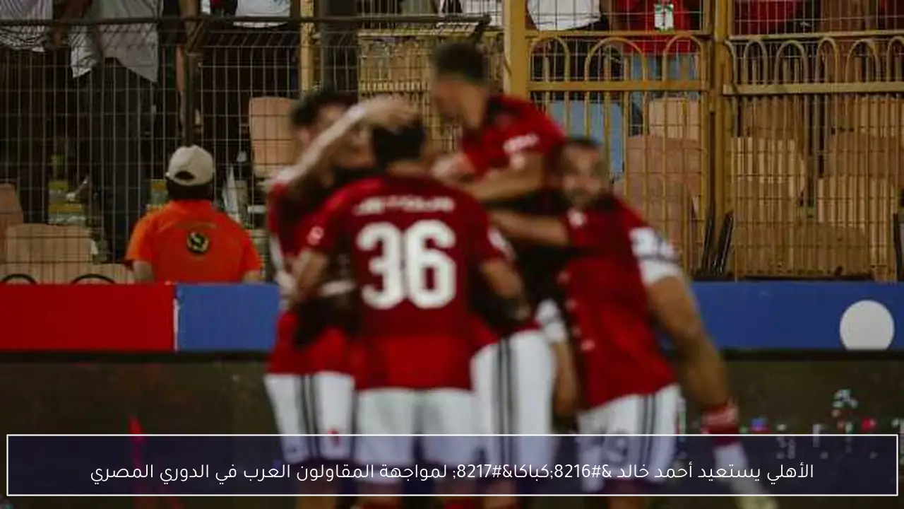 الأهلي يستعيد أحمد خالد ‘كباكا’ لمواجهة المقاولون العرب في الدوري المصري