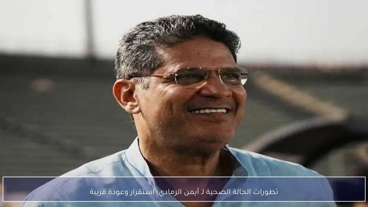 تطورات الحالة الصحية لـ أيمن الرمادي: استقرار وعودة قريبة