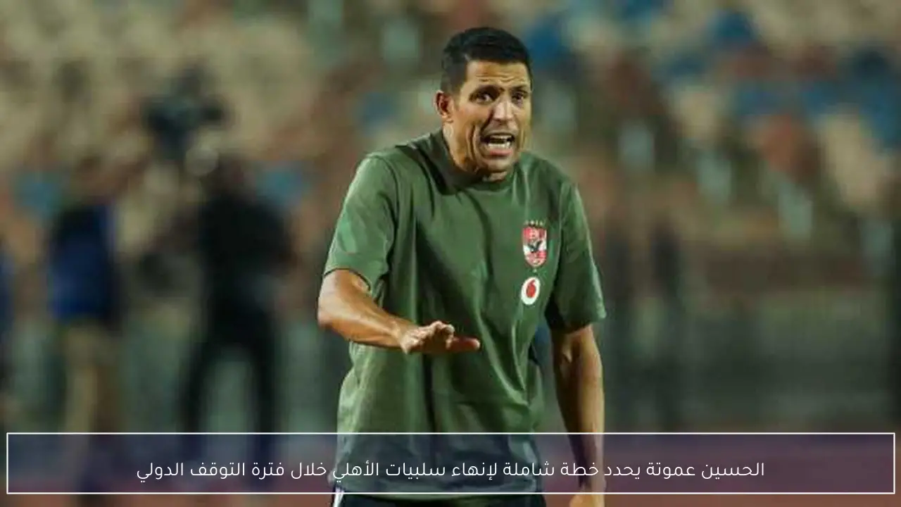الحسين عموتة يحدد خطة شاملة لإنهاء سلبيات الأهلي خلال فترة التوقف الدولي