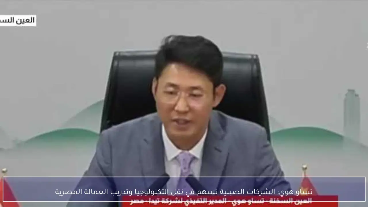 تساو هوي: الشركات الصينية تسهم في نقل التكنولوجيا وتدريب العمالة المصرية