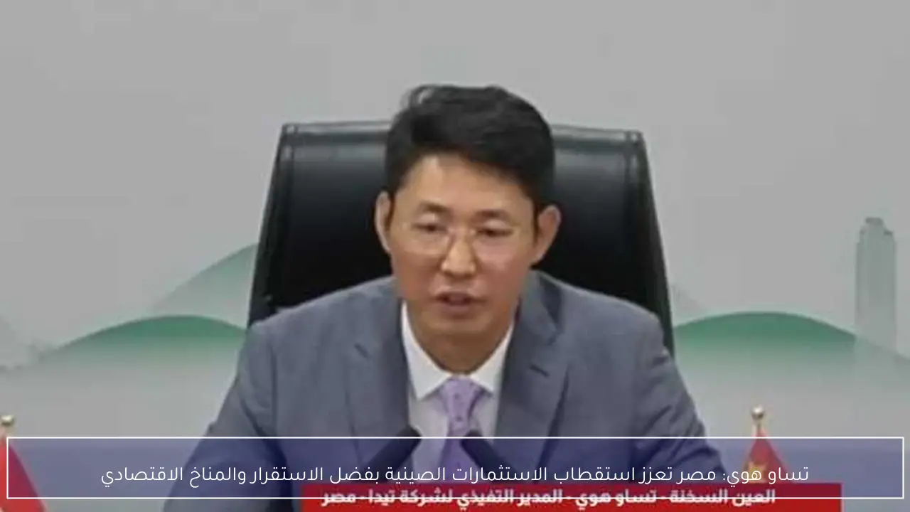 تساو هوي: مصر تعزز استقطاب الاستثمارات الصينية بفضل الاستقرار والمناخ الاقتصادي