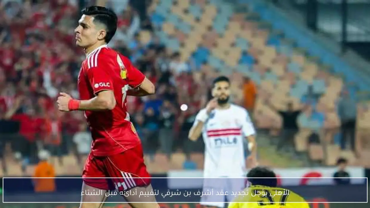 الأهلي يؤجل تجديد عقد أشرف بن شرقي لتقييم أدائه قبل الشتاء