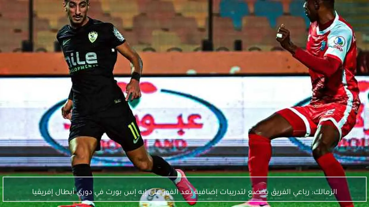 الزمالك: رباعي الفريق يخضع لتدريبات إضافية بعد الفوز على إيه إس بورت في دوري أبطال إفريقيا