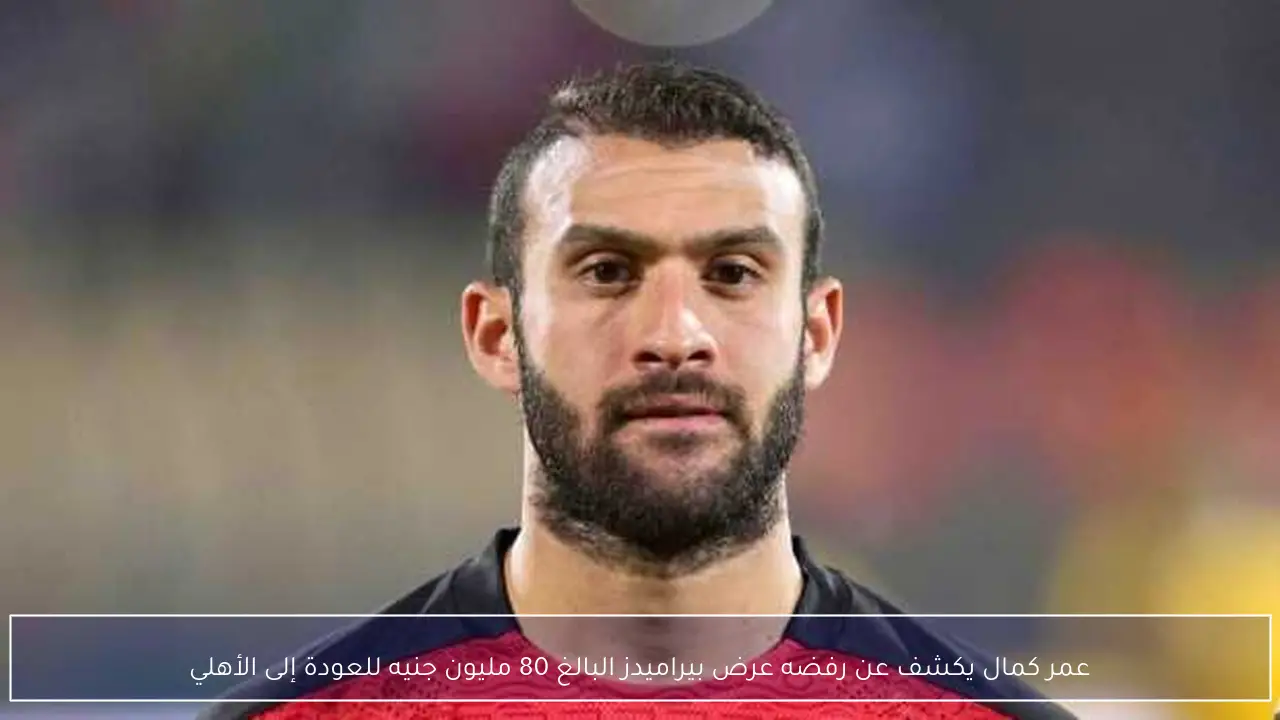 عمر كمال يكشف عن رفضه عرض بيراميدز البالغ 80 مليون جنيه للعودة إلى الأهلي