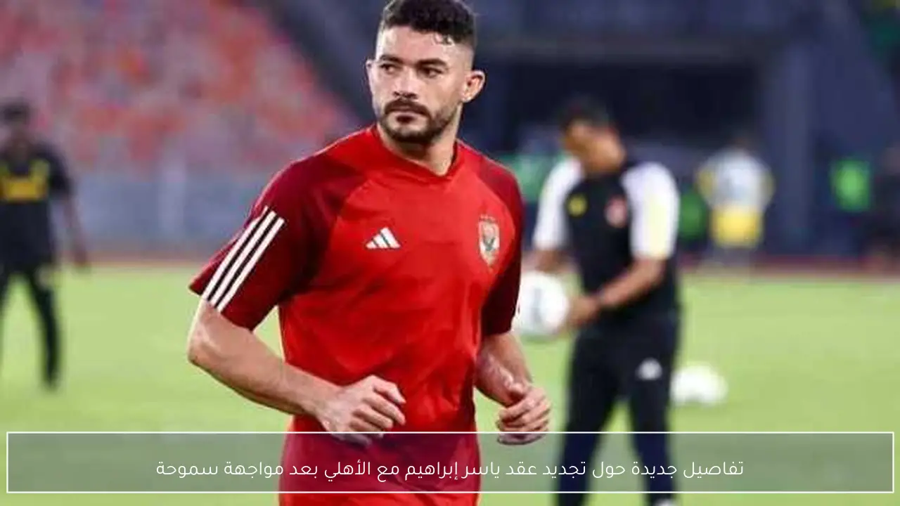 تفاصيل جديدة حول تجديد عقد ياسر إبراهيم مع الأهلي بعد مواجهة سموحة