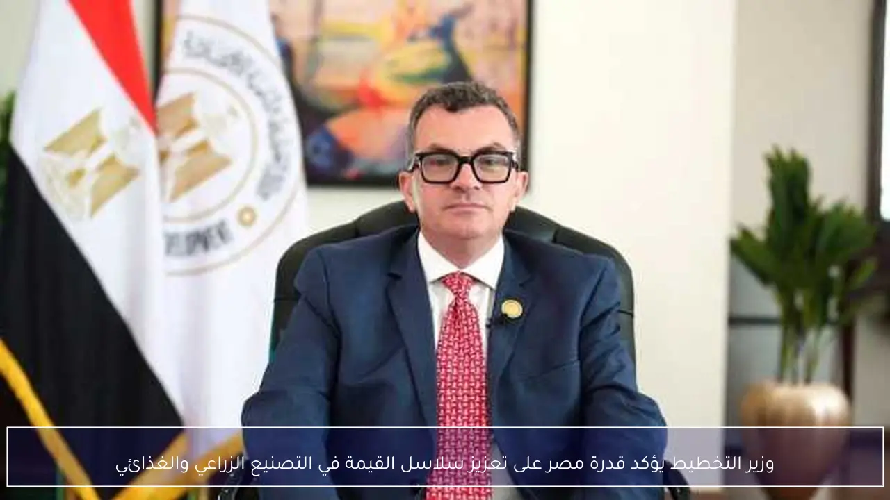 وزير التخطيط يؤكد قدرة مصر على تعزيز سلاسل القيمة في التصنيع الزراعي والغذائي